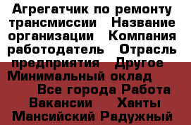 Агрегатчик по ремонту трансмиссии › Название организации ­ Компания-работодатель › Отрасль предприятия ­ Другое › Минимальный оклад ­ 50 000 - Все города Работа » Вакансии   . Ханты-Мансийский,Радужный г.